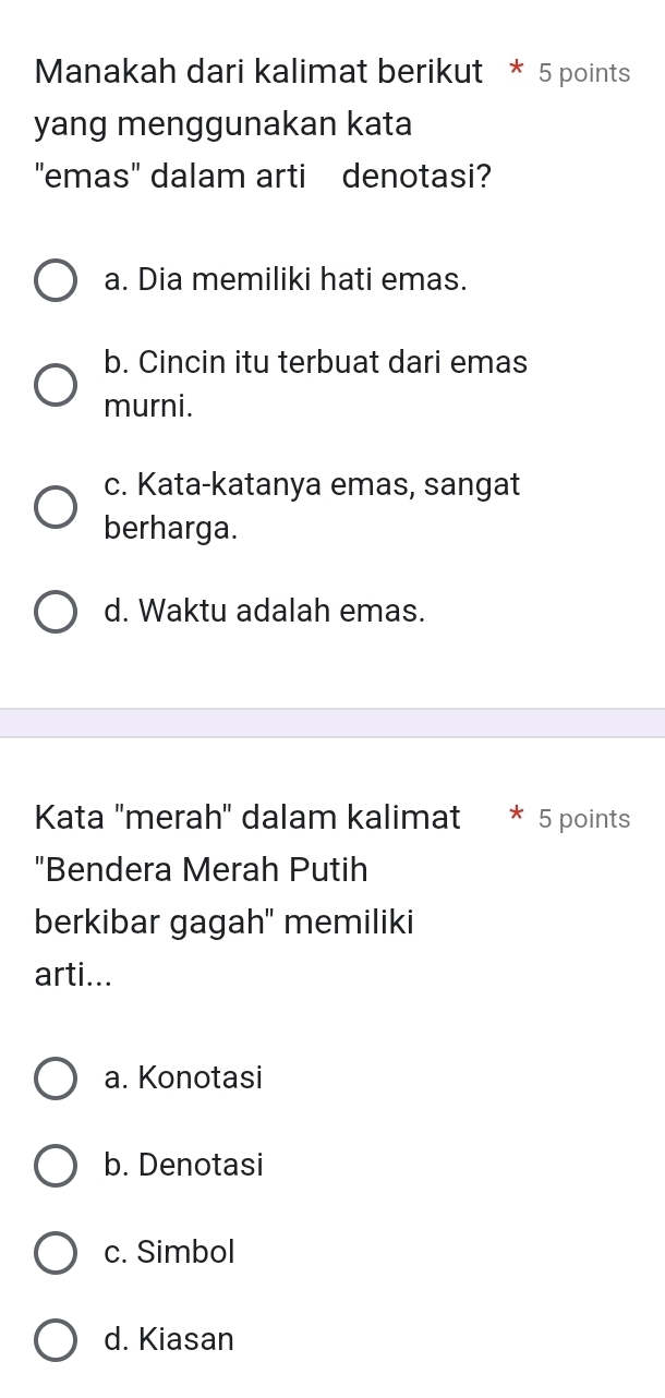 Manakah dari kalimat berikut * 5 points
yang menggunakan kata
"emas" dalam arti denotasi?
a. Dia memiliki hati emas.
b. Cincin itu terbuat dari emas
murni.
c. Kata-katanya emas, sangat
berharga.
d. Waktu adalah emas.
Kata "merah" dalam kalimat * 5 points
"Bendera Merah Putih
berkibar gagah" memiliki
arti...
a. Konotasi
b. Denotasi
c. Simbol
d. Kiasan