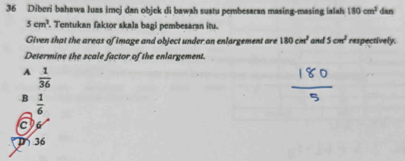 Diberi bahawa luas imej dan objek di bawah suatu pembesaran masing-masing ialah 180cm^2 dan
5cm^2. Tentukan faktor skala bagi pembesaran itu.
Given that the areqs of image and object under on enlargement are 180cm^2 and 5cm^2 respectively.
Determine the scale factor of the enlargement.
A  1/36  .B  1/6 
C
D 36