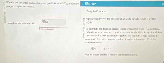 What is the daughter nucleus (nuclide) produced whe cn^(217)At undergoes ) Al Tutor 
proper integers or symbols. 
Sorry, that's incorrect. 
Alpha decay involves the emission of an alpha particle, which is written 
daughter nucleus (nuclide): _(11)^(213)Na as_2^4He
Incorrect Answer To determine the daughter nucleus (nuclide) produced when 217 A undergoes 
alpha decay, write a nuclear equation representing the alpha decay. A nuclide is 
a nucleus with a specific number of protons and neutrons. Then, balance the 
equation to determine the mass number, A. and atomic number, Z, of the 
daughter nucleus.
_(85)^(217)Alto _2^4He+_2^A
Use the atomic number to identify the daughter nucleus.