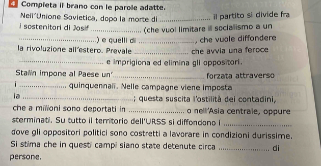 Completa il brano con le parole adatte. 
Nell’Unione Sovietica, dopo la morte di_ 
il partito si divide fra 
i sostenitori di Josif_ 
(che vuol limitare il socialismo a un 
_) e quelli di_ 
, che vuole diffondere 
la rivoluzione all’estero. Prevale _che avvia una feroce 
_e imprigiona ed elimina gli oppositori. 
Stalin impone al Paese un'_ forzata attraverso 
_quinquennali. Nelle campagne viene imposta 
la_ 
; questa suscita l’ostilità dei contadini, 
che a milioni sono deportati in _o nell'Asia centrale, oppure 
sterminati. Su tutto il territorio dell’URSS si diffondono i_ 
dove gli oppositori politici sono costretti a lavorare in condizioni durissime. 
Si stima che in questi campi siano state detenute circa _di 
persone.