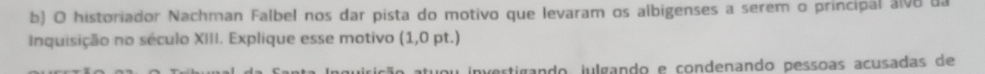 historiador Nachman Falbel nos dar pista do motivo que levaram os albigenses a serem o principal alv8 da 
Inquisição no século XIII. Explique esse motivo (1,0pt. ] 
investigando julgando e condenando pessoas acusadas de