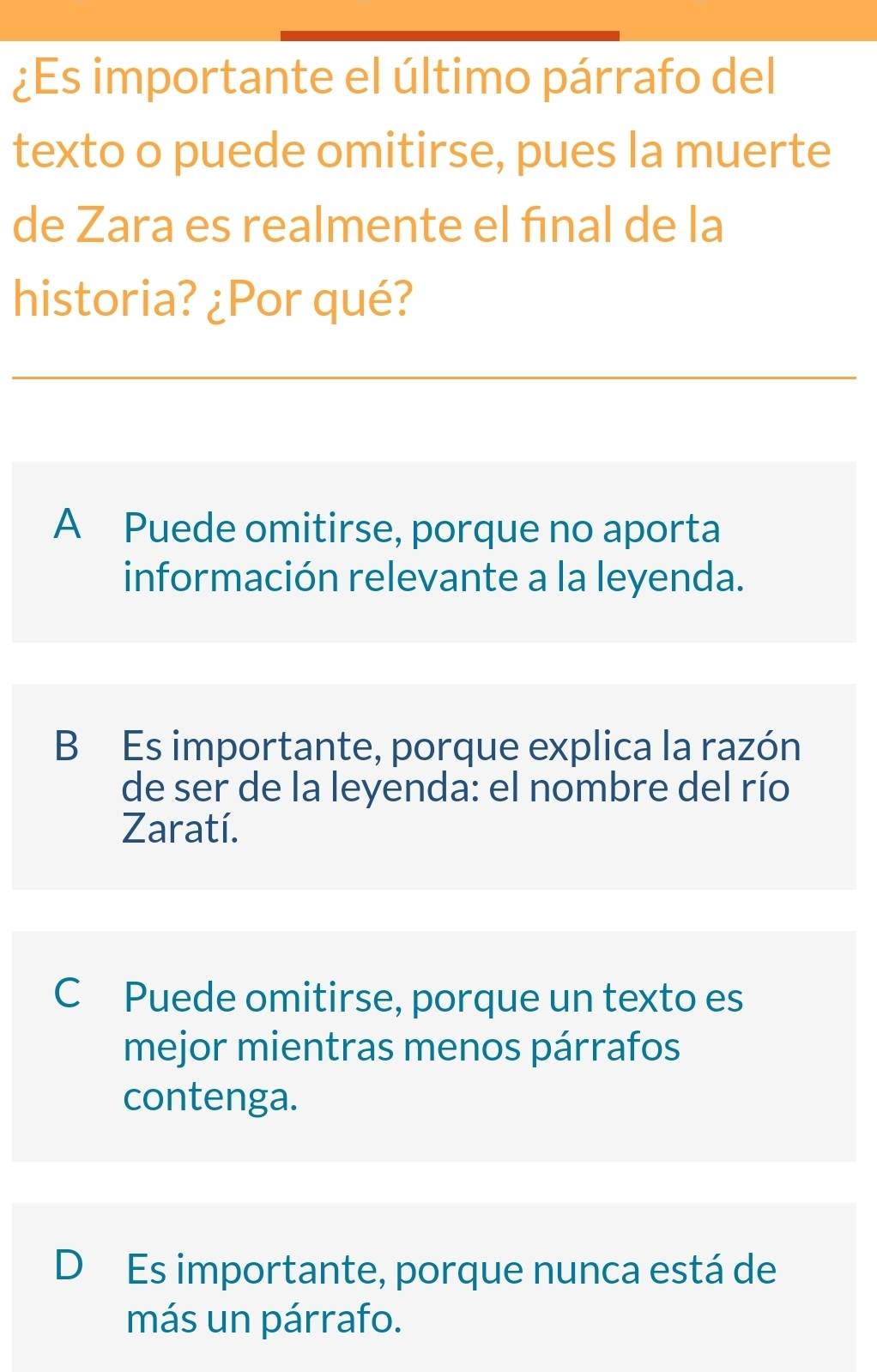 ¿Es importante el último párrafo del
texto o puede omitirse, pues la muerte
de Zara es realmente el fınal de la
historia? ¿Por qué?
A Puede omitirse, porque no aporta
información relevante a la leyenda.
B Es importante, porque explica la razón
de ser de la leyenda: el nombre del río
Zaratí.
C Puede omitirse, porque un texto es
mejor mientras menos párrafos
contenga.
D Es importante, porque nunca está de
más un párrafo.