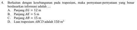 Berkaitan dengan kesebangunan pada trapesium, maka pernyataan-pernyataan yang benar
berdasarkan informasi adalah ....
A. Panjang EG=12m
B. Panjang AE=5m
C. Panjang AB=15m
D. Luas trapesium ABCD adalah 150m^2