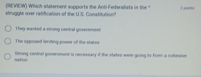 (REVIEW) Which statement supports the Anti-Federalists in the “ 2 paus
struggle over ratification of the U.S. Constitution?
They wanted a strong central government
The opposed limiting power of the states
Strong central government is necessary if the states were going to form a conesive
nation