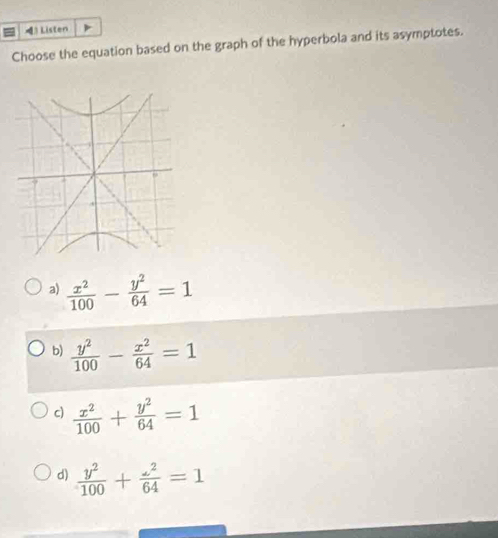 =》 Listen
Choose the equation based on the graph of the hyperbola and its asymptotes.
a)  x^2/100 - y^2/64 =1
b)  y^2/100 - x^2/64 =1
c)  x^2/100 + y^2/64 =1
d)  y^2/100 + z^2/64 =1