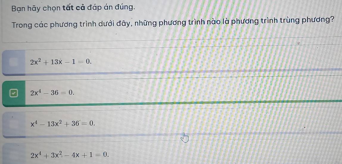 Bạn hãy chọn tất cả đáp án đúng.
Trong các phương trình dưới đây, những phương trình nào là phương trình trùng phương?
2x^2+13x-1=0.
2x^4-36=0.
x^4-13x^2+36=0.
2x^4+3x^2-4x+1=0.