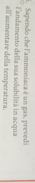 Sapendo che l'ammoniaca è un gas, prevedi 
l’andamento della sua solubilità in acqua 
all’aumentare della temperatura.