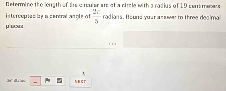 Determine the length of the circular arc of a circle with a radius of 19 centimeters
intercepted by a central angle of  2π /5  radians. Round your answer to three decimal 
places.
cm
Set Status: NEXT