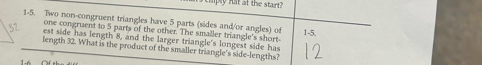 ply hat at the start? 
1-5. Two non-congruent triangles have 5 parts (sides and/or angles) of 1-5. 
one congruent to 5 parts of the other. The smaller triangle's short- 
est side has length 8, and the larger triangle’s longest side has 
length 32. What is the product of the smaller triangle’s side-lengths? 
1-6 Of th