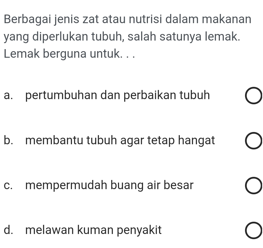 Berbagai jenis zat atau nutrisi dalam makanan
yang diperlukan tubuh, salah satunya lemak.
Lemak berguna untuk. . .
a. pertumbuhan dan perbaikan tubuh
b. membantu tubuh agar tetap hangat
c. mempermudah buang air besar
d. melawan kuman penyakit