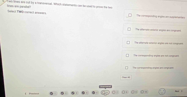 wo lines are cut by a transversal. Which statements can be used to prove the two
lines are parallel?
Select TWO correct answers. The corresponding angles are supplementary.
The alternate exterior angles are congruent.
The alternate exterior angles are not congruent
The corresponding angles are not congruent.
The corresponding angles are congruent.
Clear All
10
《 Previous Next )
