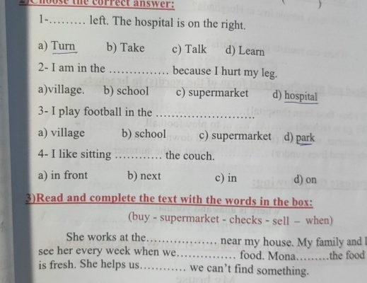 se the correct answer: )
1-…… left. The hospital is on the right.
a) Turn b) Take c) Talk d) Learn
2- I am in the _because I hurt my leg.
a)village. b) school c) supermarket d) hospital
3- I play football in the_
a) village b) school c) supermarket d) park
4- I like sitting _ the couch.
a) in front b) next c) in d) on
3)Read and complete the text with the words in the box:
(buy - supermarket - checks - sell - when)
She works at the_ near my house. My family and 
see her every week when we._ food. Mona………the food
is fresh. She helps us_ we can’t find something.