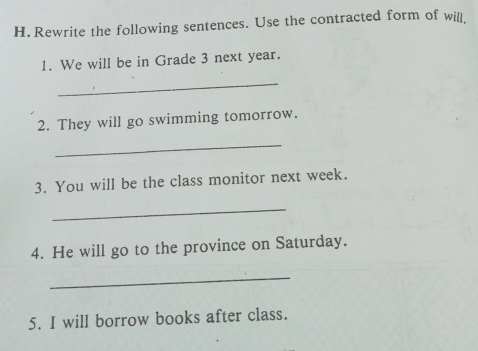 Rewrite the following sentences. Use the contracted form of will 
1. We will be in Grade 3 next year. 
_ 
2. They will go swimming tomorrow. 
_ 
3. You will be the class monitor next week. 
_ 
4. He will go to the province on Saturday. 
_ 
5. I will borrow books after class.