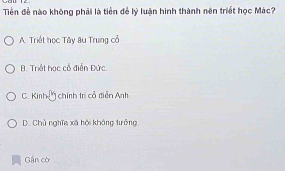 Cau 12.
Tiền đề nào không phải là tiền đề lý luận hình thành nên triết học Mác?
A. Triết học Tây âu Trung cổ
B. Triết học cỗ điễn Đức.
C. Kinh[ chính trị cỗ điễn Anh.
D. Chủ nghĩa xã hội không tưởng.
Gắn cờ