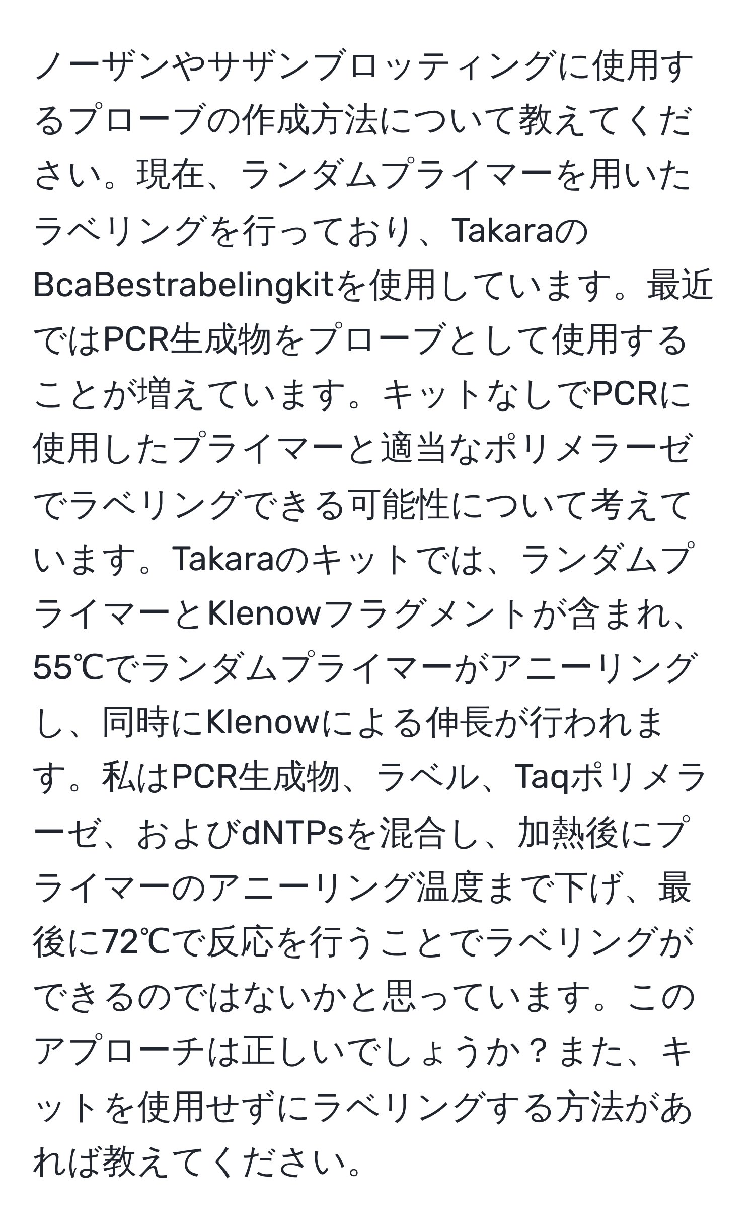 ノーザンやサザンブロッティングに使用するプローブの作成方法について教えてください。現在、ランダムプライマーを用いたラベリングを行っており、TakaraのBcaBestrabelingkitを使用しています。最近ではPCR生成物をプローブとして使用することが増えています。キットなしでPCRに使用したプライマーと適当なポリメラーゼでラベリングできる可能性について考えています。Takaraのキットでは、ランダムプライマーとKlenowフラグメントが含まれ、55℃でランダムプライマーがアニーリングし、同時にKlenowによる伸長が行われます。私はPCR生成物、ラベル、Taqポリメラーゼ、およびdNTPsを混合し、加熱後にプライマーのアニーリング温度まで下げ、最後に72℃で反応を行うことでラベリングができるのではないかと思っています。このアプローチは正しいでしょうか？また、キットを使用せずにラベリングする方法があれば教えてください。