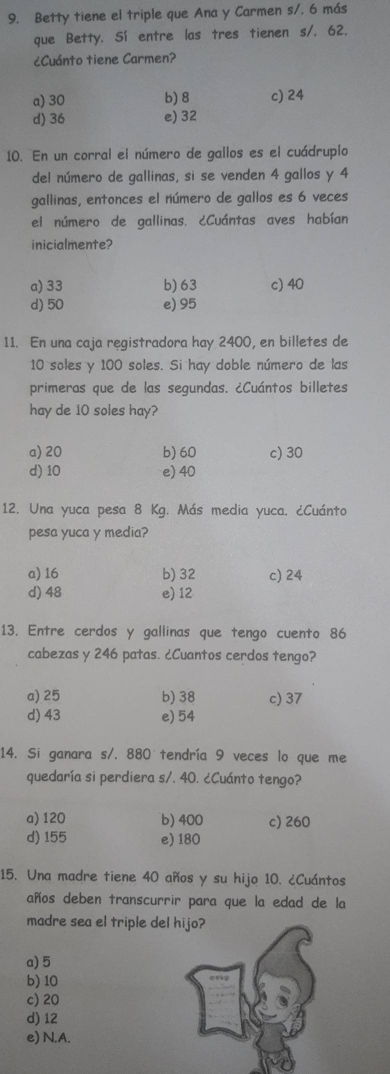 Betty tiene el triple que Ana y Carmen s/. 6 más
que Betty. Sí entre las tres tienen s/, 62.
¿Cuánto tiene Carmen?
a) 30 b) 8 c) 24
d) 36 e) 32
10. En un corral el número de gallos es el cuádruplo
del número de gallinas, si se venden 4 gallos y 4
gallinas, entonces el número de gallos es 6 veces
el número de gallinas. ¿Cuántas aves habían
inicialmente?
a) 33 b) 63 c) 40
d) 50 e) 95
11. En una caja registradora hay 2400, en billetes de
10 soles y 100 soles. Si hay doble número de las
primeras que de las segundas. ¿Cuántos billetes
hay de 10 soles hay?
a) 20 b) 60 c) 30
d) 10 e) 40
12. Una yuca pesa 8 Kg. Más media yuca. ¿Cuánto
pesa yuca y media?
a) 16 b) 32 c) 24
d) 48 e) 12
13. Entre cerdos y gallinas que tengo cuento 86
cabezas y 246 patas. ¿Cuantos cerdos tengo?
a) 25 b) 38 c) 37
d) 43 e) 54
14. Si ganara s/. 880 tendría 9 veces lo que me
quedaría si perdiera s/. 40. ¿Cuánto tengo?
a) 120 b) 400 c) 260
d) 155 e) 180
15. Una madre tiene 40 años y su hijo 10. ¿Cuántos
años deben transcurrir para que la edad de la
madre sea el triple de
a) 5
b) 10
c) 20
d) 12
e) N.A.