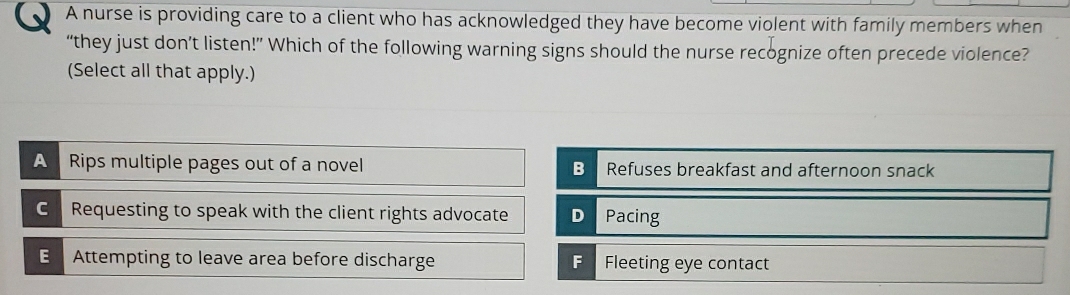 A nurse is providing care to a client who has acknowledged they have become violent with family members when
“they just don’t listen!” Which of the following warning signs should the nurse recognize often precede violence?
(Select all that apply.)
A Rips multiple pages out of a novel B Refuses breakfast and afternoon snack
C Requesting to speak with the client rights advocate D Pacing
E Attempting to leave area before discharge F Fleeting eye contact