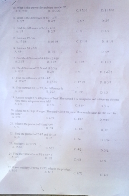 What is the answer for problem number 9? C. 9 7/10 D. 11 7/10
A. 11 7/20 B. 10 7/20
11. What is the difference of 6/7 - 3/7? D/ 2/7
A. 3/7 B. 4/7 C. 5/ 7
12. Find the difference of 5/10-4/10 D. 1/3
A. 1/5 B 2/5 C. ½
13. Subtract 17- 5/6
A. 17 1/6 B. 16 1/6 C 15 1/6 D. 18 1/6
14. Subtract 5/9-2/9
A. 4/9 B. 1/3 C. ½ D. 4/9
15. Find the difference of 43-10-2
A. 2 1/3 B. 2 2/5 C. 1 2/5 D. 1 1/3
_
16. The difference of 20 ¾ and 18 2/3 is
A. 8/10 B. 3/6 C. % D 2 -1-2
17. Find the difference of 18-4/7
A. 17 4/7 B. 17 3/7 C. 17 1/7 D. 18 3/7
_
18. If we subtract 8/11 - 2/3, the differencei
A. 4/32 B. 2/33.C. 1/33 D. 1/3
19. Kasyon bought 5 ¼ kilograms of beef. She cooked 1 ¼ kilograms and refrigerate the rest
How many kilograms were left?
A. 4½ B. 4 % C. 4 4/4 D. 3½
20. Alona has 6/7 kgs of sugar. She used ¼ of it for juice. How much sugar did she used for
the juice?
A. 3/28 B. 4/28 C. 4/12 D.9/14
21. What is the product of ¼ and 4/9?
A. % B. 2/4 C. 1/6 D. 1/3
22. Find the product of 2 4/7 and 10 1/2
A. 27 B. 32 C.-24 D. 1/14
23 Multiply : 3/7* 5/9
A. 15/63 B. 5/21 C. 4/21 D. 3/21
24 Find the value of n in 5/6* 4/5=n
A. 2/3 B. 1/3 C. 4/3 D. ¼
25. if you multiply 3/10 by 15/35, what is the product? B. 8/11 C. 9/70 D. 4/5
A. 9/10