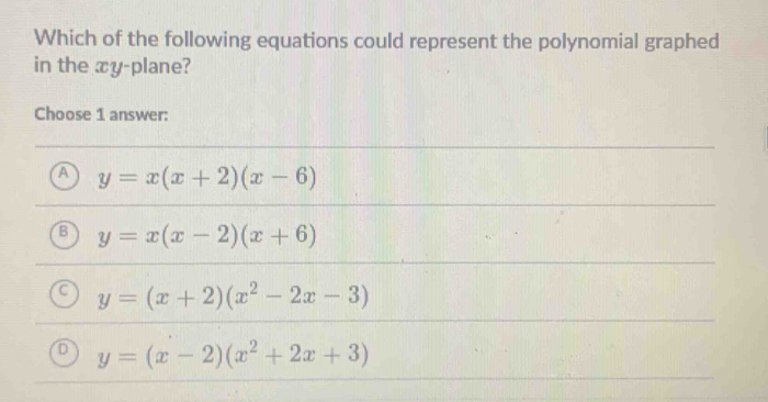 Which of the following equations could represent the polynomial graphed
in the xy -plane?
Choose 1 answer:
y=x(x+2)(x-6)
y=x(x-2)(x+6)
y=(x+2)(x^2-2x-3)
J y=(x-2)(x^2+2x+3)