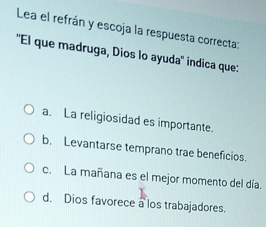 Lea el refrán y escoja la respuesta correcta:
''El que madruga, Dios lo ayuda'' indica que:
a. La religiosidad es importante.
b. Levantarse temprano trae beneficios.
c. La mañana es el mejor momento del día.
d. Dios favorece a los trabajadores.