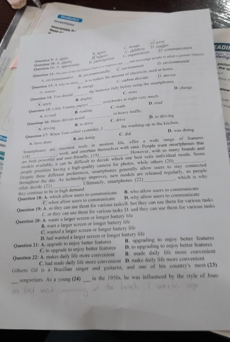 Vecabulary
Inventions
those = Unscramble #
C. dongle D. away
D. teacher D. communication EADI
B. agas
sellig hān 
Question I1 A. opportunity Question 10) A. cary Question 9: A. apply _and encourage people to adopt a greemer lifiestyle.
D. environmental
Question 12: The aim of the Go Green Club is to imptove our A. participation C. organization C. chilfiess
C. environment
pictur
is to reduce the amount of electricity used at home. the q
D. device 1?
Question 13) A way to save A. enviranmentalist B. cnvironmentally
A. source B. energy C. carbon dioxide
D. chargs
alow
Question 14: You should __the batteries fully before using the smartphones.
B. display C. store
storybooks at night very much.
Olyer
Question 15: Little Tommy enjoys A. annly _C. reads D. read
in heavy traffic.
D. to driving
Question 16: Many drivers avoid A. to read B. reading
A. driving B. to drive C. drive
Question 17: When Tom called yesterday. I _the washing-up in the kitchen.
D. was doing   
A. have dane B. am doing C. did
Smartphones are essential tools in modern life, offer a wide range of features
501
However, with so many brands and
are both powerful and user-friendly, (19) , work, and entertain themselves with case. People want smartphones that
( 38)
models available, it can be difficult to decide which one best suits individual needs. Some
people prioritize having a high-quality camera for photos, while others (20)_
Despite these different preferences, smartphones generally allow users to stay connected
throughout the day. As technology improves, new models are released regularly, so people
often decide (21)_ . Ultimately, smartphones (22)_ , which is why
they continue to be in high demand.
Question 18: A. which allow users to communicate B. who allow users to communicate
C. when allow users to communicate D. why allow users to communicate
Question 19: A. so they can use them for various tasksB. but they can use them for various tasks
C. or they can use them for various tasks D. and they can use them for various tasks
Question 20: A. wants a larger screen or longer battery life
B. want a larger screen or longer battery life
C. wanted a larger screen or longer battery life
D. had wanted a larger screen or longer battery life
Question 21: A. upgrade to enjoy better features B. upgrading to enjoy better features
C. to upgrade to enjoy better features D. to upgrading to enjoy better features
Question 22: A. makes daily life more convenient B. made daily life more convenient
C. had made daily life more convenient D. make daily life more convenient
Gilberto Gil is a Brazilian singer and guitarist, and one of his country's most (23)
_
songwriters. As a young (24) _in the 1950s, he was influenced by the style of Joao