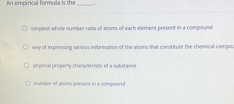 An empirical formula is the _.
simplest whole number ratio of atoms of each element present in a compound
way of expressing various information of the atoms that constitute the chemical compou
physical property characteristic of a substance
number of atoms present in a compound