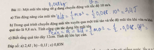 Một mũi tên nặng 48 g đang chuyển động với tốc độ 10 m/s. 
a) Tìm động năng của mũi tên 
b) Trong quá trình chuyển động mũi tên xuyên qua một trái táo và tốc độ mũi tên khi vừa ra khởi 
quả táo là 9,8 m/s. Tính công cản tác dụng lên mũi tên 
c) Biết rằng quả táo dày 12cm. Tính độ lớn lực cản. 
Đáp số: a) 2,4J; b) - 0,1J; c) 0,83N