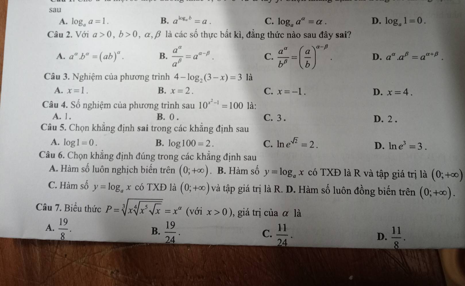 sau
A. log _aa=1. B. a^(log _a)b=a. C. log _aa^(alpha)=alpha . D. log _a1=0.
Câu 2. Với a>0,b>0 , α,β là các số thực bất kì, đẳng thức nào sau đây sai?
A. a^(alpha).b^(alpha)=(ab)^alpha . B.  a^(alpha)/a^(beta) =a^(alpha -beta). C.  a^(alpha)/b^(beta) =( a/b )^alpha -beta . D. a^(alpha).a^(beta)=a^(alpha +beta).
Câu 3. Nghiệm của phương trình 4-log _2(3-x)=3 là
A. x=1. B. x=2. C. x=-1. D. x=4.
Câu 4. Số nghiệm của phương trình sau 10^(x^2)-1=100 là:
A. 1. B. 0 . C. 3 . D. 2 .
Câu 5. Chọn khẳng định sai trong các khẳng định sau
A. log 1=0. B. log 100=2. C. ln e^(sqrt(2))=2.
D. ln e^3=3.
Câu 6. Chọn khẳng định đúng trong các khẳng định sau
A. Hàm số luôn nghịch biến trên (0;+∈fty ). B. Hàm số y=log _ax có TXĐ là R và tập giá trị là (0;+∈fty )
C. Hàm số y=log _ax . cdot  |x Đ là (0;+∈fty ) và tập giá trị là R. D. Hàm số luôn đồng biến trên (0;+∈fty ).
Câu 7. Biểu thức P=sqrt[3](xsqrt [4]x^5sqrt x)=x^(alpha) (với x>0) , giá trị của α là
A.  19/8 .
B.  19/24 .
C.  11/24 .
D.  11/8 .