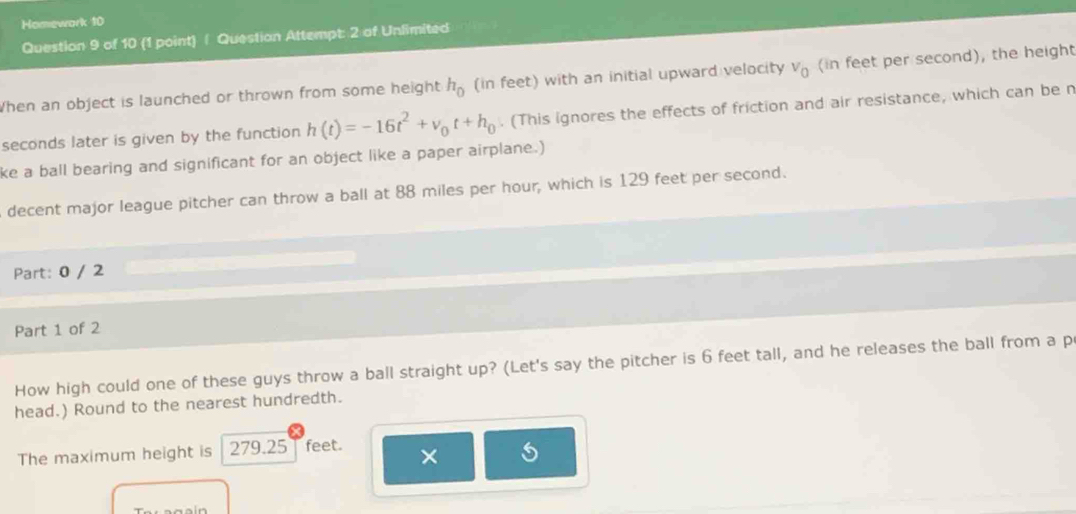 Homewark 10 
Question 9 of 10 (1 point) / Question Attempt: 2 of Unlimited 
When an object is launched or thrown from some height h_0 (in feet) with an initial upward velocity v_0 (in feet per second), the height
seconds later is given by the function h(t)=-16t^2+v_0t+h_0. (This ignores the effects of friction and air resistance, which can be n 
ke a ball bearing and significant for an object like a paper airplane.) 
decent major league pitcher can throw a ball at 88 miles per hour, which is 129 feet per second. 
Part: 0 / 2 
Part 1 of 2 
How high could one of these guys throw a ball straight up? (Let's say the pitcher is 6 feet tall, and he releases the ball from a p 
head.) Round to the nearest hundredth. 
The maximum height is 279.25 feet. ×