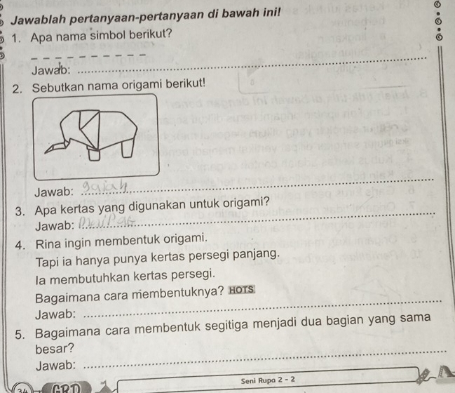 Jawablah pertanyaan-pertanyaan di bawah ini! 
1. Apa nama simbol berikut? 
_ 
Jawab: 
_ 
2. Sebutkan nama origami berikut! 
_ 
Jawab: 
_ 
3. Apa kertas yang digunakan untuk origami? 
Jawab: 
_ 
4. Rina ingin membentuk origami. 
Tapi ia hanya punya kertas persegi panjang. 
Ia membutuhkan kertas persegi. 
_ 
Bagaimana cara membentuknya? Hots 
Jawab: 
5. Bagaimana cara membentuk segitiga menjadi dua bagian yang sama 
besar?_ 
Jawab: 
GRD Seni Rupa 2 - 2