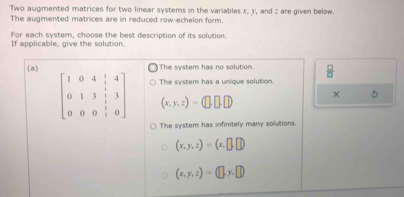 Two augmented matrices for two linear systems in the variables x, y, and z are given below.
The augmented matrices are in reduced row-echelon form.
For each system, choose the best description of its solution.
If applicable, give the solution.
(a) The system has no solution
 □ /□  
The system has a unique solution.
beginbmatrix 1&0&4&|&4 0&1&3&|&3 0&0&0&|&0endbmatrix (x,y,z)=(□ ,□ ,□ )
×
The system has infinitely many solutions.
(x,y,z)=(x,□ ,□ )
(x,y,z)=(□ ,y,□ )