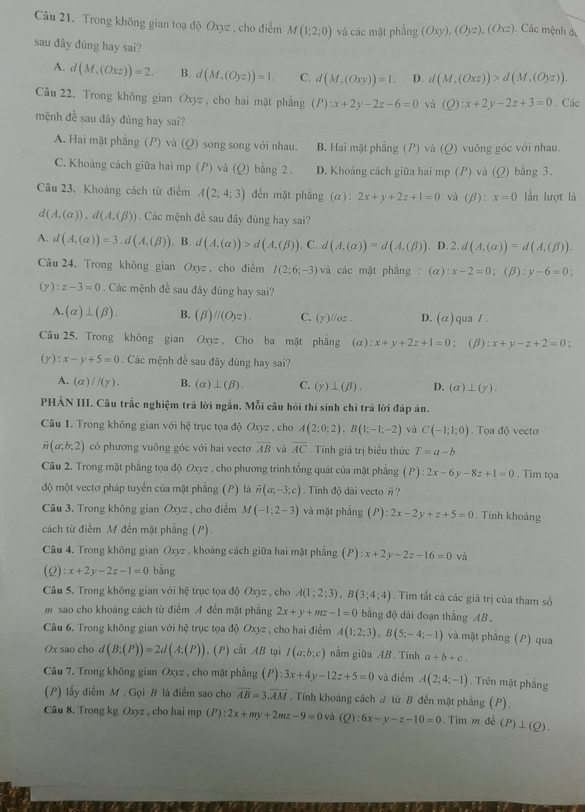 Trong không gian toạ độ Oxyz , cho điểm M(1;2;0) và các mặt phing(Oxy),(Oyz),(Oxz).  Các mệnh đe
sau đây đúng hay sai?
A. d(M,(Oxz))=2. B. d(M,(Oyz))=1. C. d(M,(Oxy))=1. D. d(M,(Oxz))>d(M,(Oyz)).
Câu 22. Trong không gian Oxyz , cho hai mặt phẳng (P):x+2y-2z-6=0 và (Q):x+2y-2z+3=0. Các
mệnh đề sau đây đúng hay sai?
A. Hai mặt phẳng (P) và (Q) song song với nhau. B. Hai mặt phẳng (P) và (Q) vuông góc với nhau.
C. Khoảng cách giữa hai mp (P) và (Q) bằng 2 . D. Khoảng cách giữa hai mp (P) và (Q) bằng 3.
Câu 23. Khoảng cách từ điểm A(2;4;3) đến mặt phẳng (α): 2x+y+2z+1=0 và (β): x=0 lần lượt là
d(A,(alpha )),d(A,(beta )) Các mệnh đề sau đây đúng hay sai?
A. d(A,(alpha ))=3.d(A,(beta )). B. d(A,(alpha ))>d(A,(beta )). C. d(A,(alpha ))=d(A,(beta )). D. 2.d(A,(alpha ))=d(A,(beta )).
Câu 24. Trong không gian Oxyz , cho điểm I(2;6;-3) và các mặt phắng : (α) :x-2=0 ;(beta ):y-6=0.
(y) :z-3=0. Các mệnh đề sau đây đúng hay sai?
A. (alpha )⊥ (beta ). B. (β) parallel (Oyz). C. (Y)//oz. qua I .
D. (alpha )
Câu 25. Trong không gian Oxyz , Cho ba mặt phẳng (α) :x+y+2z+1=0; (β) :x+y-z+2=0 :
(Y):x-y+5=0. Các mệnh đề sau đây đúng hay sai?
A. (alpha )//(gamma ). B. (alpha )⊥ (beta ). C. (gamma )⊥ (beta ). D. (alpha )⊥ (gamma ).
PHẢN III. Câu trắc nghiệm trả lời ngắn. Mỗi câu hồi thí sinh chỉ trả lời đáp án.
Câu 1. Trong không gian với hệ trục tọa độ Oxyz , cho A(2;0;2),B(1;-1;-2) và C(-1;1;0).  Tọa độ vectơ
overline n(a;b;2) có phương vuông góc với hai vectơ vector AB và overline AC. Tính giá trị biểu thức T=a-b
Câu 2. Trong mặt phẳng tọa độ Oxyz , cho phương trình tổng quát của mặt phẳng (P):2x-6y-8z+1=0. Tìm tọa
độ một vectơ pháp tuyến của mặt phẳng (P) là vector n(a;-3;c) Tính độ dài vecto ?
Câu 3. Trong không gian Uxyz , cho điểm M(-1;2-3) và mặt phắng (P):2x-2y+z+5=0. Tính khoảng
cách từ điểm M đến mặt phẳng (P).
Câu 4. Trong không gian Oxyz , khoảng cách giữa hai mặt phẳng (P) :x+2y-2z-16=0 và
(Q) :x+2y-2z-1=0 bằng
Câu 5. Trong không gian với hệ trục tọa độ Oxyz , cho A(1;2;3),B(3;4;4). Tìm tất cả các giá trị của tham số
m  sao cho khoảng cách từ điểm A đến mặt phẳng 2x+y+mz-1=0 bằng độ dài đoạn thẳng AB.
Câu 6. Trong không gian với hệ trục tọa độ Oxyz , cho hai điểm A(1;2;3),B(5;-4;-1) và mặt phẳng (P) qua
Ox sao cho d(B;(P))=2d(A;(P)) , (P) cắt AB tại I(a;b;c) nằm giữa AB. Tính a+b+c.
Câu 7. Trong không gian Oxyz , cho mặt phẳng (P):3x+4y-12z+5=0 và điểm A(2;4;-1). Trên mặt phẳng
(P) lấy điểm M . Gọi B là điểm sao cho vector AB=3.vector AM. Tính khoảng cách d từ B đến mặt phẳng (P).
Câu 8. Trong kg Oxyz , cho hai mp (P) :2x+my+2mz-9=0 và (Q):6x-y-z-10=0. Tìm m đề (P)⊥ (Q).