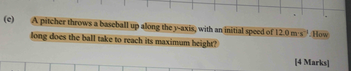 A pitcher throws a baseball up along the y-axis, with an initial speed of 12.0m· s^(-1).How 
long does the ball take to reach its maximum height? 
[4 Marks]