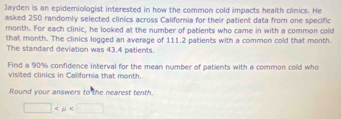 Jayden is an epidemiologist interested in how the common cold impacts health clinics. He 
asked 250 randomly selected clinics across California for their patient data from one specific
month. For each clinic, he looked at the number of patients who came in with a common cold 
that month. The clinics logged an average of 111.2 patients with a common cold that month. 
The standard deviation was 43.4 patients. 
Find a 90% confidence interval for the mean number of patients with a common cold who 
visited clinics in California that month. 
Round your answers to the nearest tenth.
□