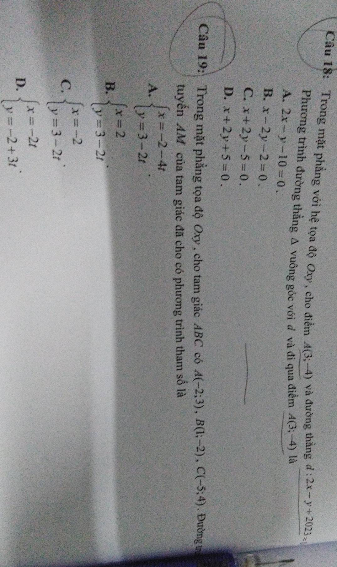 Trong mặt phẳng với hệ tọa độ Oxy , cho điểm A(3;-4) và đường thẳng d:2x-y+2023=
Phương trình đường thắng Δ vuông góc với d và đi qua điểm A(3;-4) là
A. 2x-y-10=0.
B. x-2y-2=0.
C. x+2y-5=0.
D. x+2y+5=0. 
Câu 19: Trong mặt phẳng tọa độ Oxy , cho tam giác ABC có A(-2;3), B(1;-2), C(-5;4). Đường tự
tuyến AM của tam giác đã cho có phương trình tham số là
A. beginarrayl x=-2-4t y=3-2tendarray..
B. beginarrayl x=2 y=3-2tendarray.
C. beginarrayl x=-2 y=3-2tendarray..
D. beginarrayl x=-2t y=-2+3tendarray..