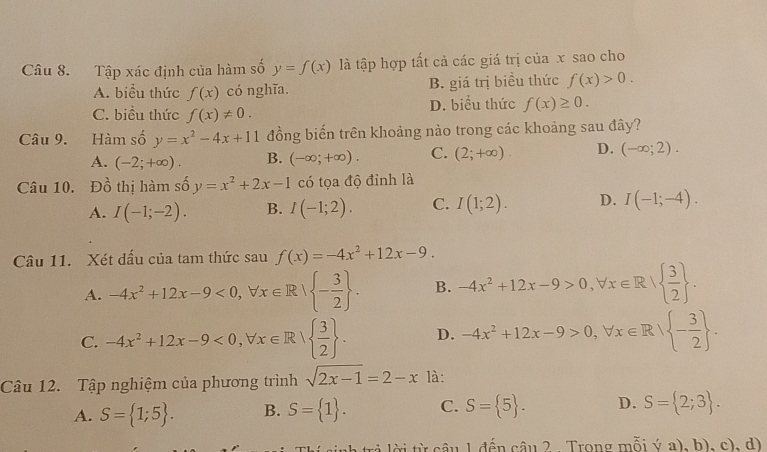 Tập xác định của hàm số y=f(x) là tập hợp tất cả các giá trị của x sao cho
A. biểu thức f(x) có nghĩa. B. giá trị biểu thức f(x)>0.
C. biểu thức f(x)!= 0. D. biểu thức f(x)≥ 0.
Câu 9. Hàm số y=x^2-4x+11 đồng biến trên khoảng nào trong các khoảng sau đây?
A. (-2;+∈fty ). B. (-∈fty ;+∈fty ). C. (2;+∈fty ). D. (-∈fty ;2).
Câu 10. Đồ thị hàm số y=x^2+2x-1 có tọa độ đỉnh là
A. I(-1;-2). B. I(-1;2). C. I(1;2). D. I(-1;-4).
Câu 11. Xét dấu của tam thức sau f(x)=-4x^2+12x-9.
A. -4x^2+12x-9<0,forall x∈ R| - 3/2  . B. -4x^2+12x-9>0,forall x∈ R|  3/2  .
C. -4x^2+12x-9<0,forall x∈ R|  3/2  . D. -4x^2+12x-9>0,forall x∈ R| - 3/2  .
Câu 12. Tập nghiệm của phương trình sqrt(2x-1)=2-x là:
A. S= 1;5 . B. S= 1 . C. S= 5 . D. S= 2;3 .
r    t c âu 1 đến câu 2 . Trong mỗi ý a), b), c), d)