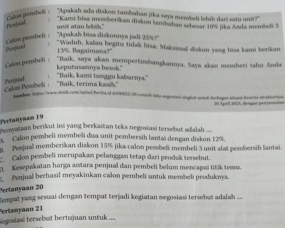 Calon pembeli : “Apakah ada diskon tambahan jika saya membeli lebih dari satu unit?”
Penjual
: 'Kami bisa memberikan diskon tambahan sebesar 10% jika Anda membeli 3
unit atau lebih."
Calon pembeli : ''Apakah bisa diskonnya jadi 25%?''
Penjual : “Waduh, kalau begitu tidak bisa. Maksimal diskon yang bisa kami berikan
13%. Bagaimana?"
Calon pembeli : "Baik, saya akan mempertimbangkannya. Saya akan memberi tahu Anda
keputusannya besok."
Penjual : "Baik, kami tunggu kabarnya."
Calon Pembeli : “Baik, terima kasih”
Sumber: https://www.detik.com/sulsel/berita/d-6506852/30-contoh-tekt-negosiazi-singkat-untuk-berbazai-sitnasi-beserta-strukturnya.
20 April 2023, dengan penyesusian
Pertanyaan 19
Pernyataan berikut ini yang berkaitan teks negosiasi tersebut adalah ....
A. Calon pembeli membeli dua unit pembersih lantai dengan diskon 12%.
Penjual memberikan diskon 15% jika calon pembeli membeli 3 unit alat pembersih lantai.
Calon pembeli merupakan pelanggan tetap dari produk tersebut.
D. Kesepakatan harga antara penjual dan pembeli belum mencapai titik temu.
Penjual berhasil meyakinkan calon pembeli untuk membeli produknya.
Pertanyaan 20
Tempat yang sesuai dengan tempat terjadi kegiatan negosiasi tersebut adalah ....
Pertanyaan 21
Negosiasi tersebut bertujuan untuk ....