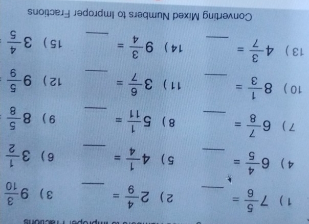 ons 
1) 7 5/6 = _2 ) 2 4/9 = _ 9 3/10 
3 ) 
4 ) 6 4/5 = _5 ) 4 1/4 = _6) 3 1/2 
7 ) 6 7/8 = _8 ) 5 1/11 =
_ 
9 ) 8 5/8 
10 ) 8 1/3 = _11 ) 3 6/7 = _12 ) 9 5/9 
13 ) 4 3/7 = _14 ) 9 3/4 = _15 ) 3 4/5 
Converting Mixed Numbers to Improper Fractions