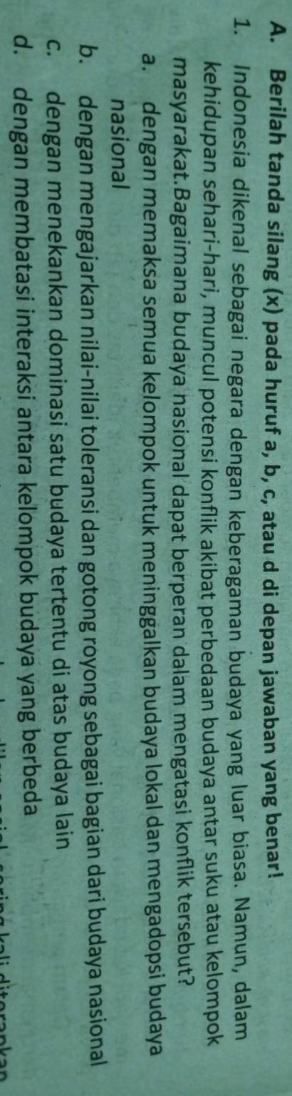 Berilah tanda silang (x) pada huruf a, b, c, atau d di depan jawaban yang benar!
1. Indonesia dikenal sebagai negara dengan keberagaman budaya yang luar biasa. Namun, dalam
kehidupan sehari-hari, muncul potensi konflik akibat perbedaan budaya antar suku atau kelompok
masyarakat.Bagaimana budaya nasional dapat berperan dalam mengatasi konflik tersebut?
a. dengan memaksa semua kelompok untuk meninggalkan budaya lokal dan mengadopsi budaya
nasional
b. dengan mengajarkan nilai-nilai toleransi dan gotong royong sebagai bagian dari budaya nasional
c. dengan menekankan dominasi satu budaya tertentu di atas budaya lain
d. dengan membatasi interaksi antara kelompok budaya yang berbeda