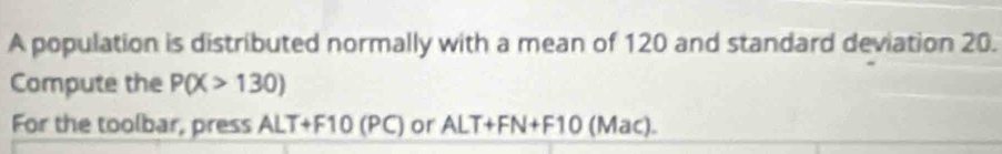 A population is distributed normally with a mean of 120 and standard deviation 20. 
Compute the P(X>130)
For the toolbar, press ALT+F10 (PC) or ALT+FN+F10 (Mac).