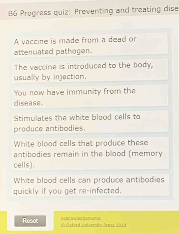 B6 Progress quiz: Preventing and treating dise 
A vaccine is made from a dead or 
attenuated pathogen. 
The vaccine is introduced to the body, 
usually by injection. 
You now have immunity from the 
disease. 
Stimulates the white blood cells to 
produce antibodies. 
White blood cells that produce these 
antibodies remain in the blood (memory 
cells). 
White blood cells can produce antibodies 
quickly if you get re-infected. 
Reset Acknowledgements 
Oxford University Press 2019