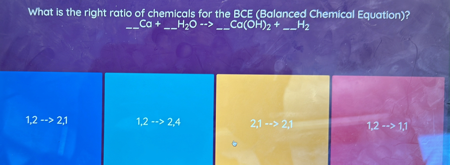 What is the right ratio of chemicals for the BCE (Balanced Chemical Equation)?
_ Ca+_ H_2Oto _  __ Ca(OH)_2+ _  H_2
1,2-->2,
1,2-->2,4
2,1-->2,1
1,2-->1,1