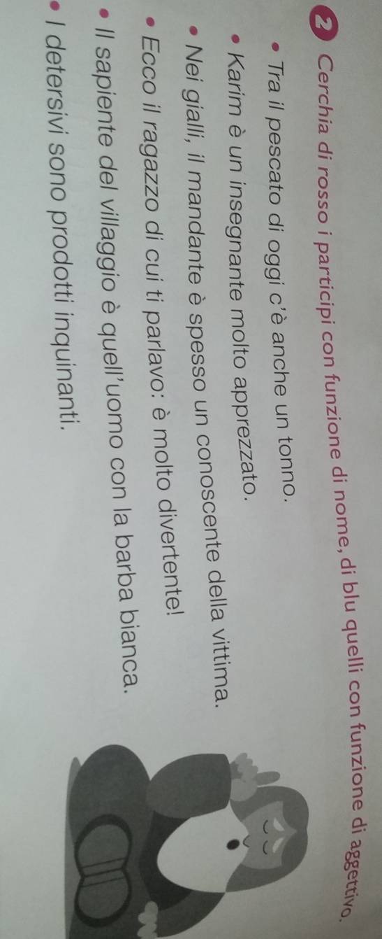 Cerchia di rosso i participi con funzione di nome, di blu quelli con funzione di aggettivo. 
Tra il pescato di oggi c'è anche un tonno. 
Karim è un insegnante molto apprezzato. 
Nei gialli, il mandante è spesso un conoscente della vittima. 
Ecco il ragazzo di cui ti parlavo: è molto divertente! 
Il sapiente del villaggio è quell'uomo con la barba bianca. 
I detersivi sono prodotti inquinanti.