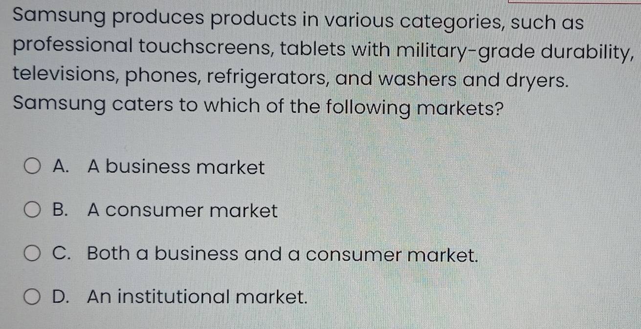 Samsung produces products in various categories, such as
professional touchscreens, tablets with military-grade durability,
televisions, phones, refrigerators, and washers and dryers.
Samsung caters to which of the following markets?
A. A business market
B. A consumer market
C. Both a business and a consumer market.
D. An institutional market.