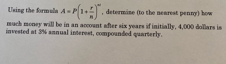 Using the formula A=P(1+ r/n )^nt , determine (to the nearest penny) how 
much money will be in an account after six years if initially, 4,000 dollars is 
invested at 3% annual interest, compounded quarterly.