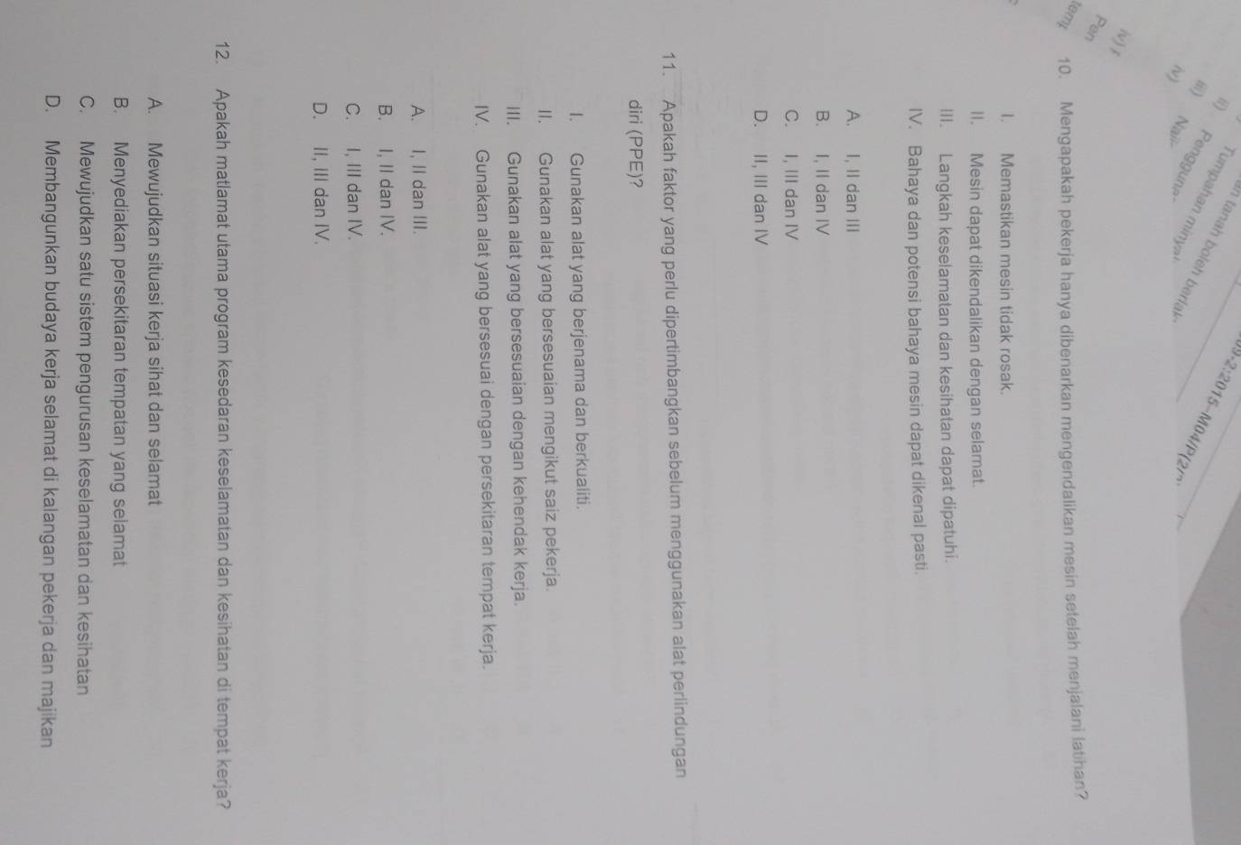 An tanah boleh berlak
ii) Penggun
2:201 5~M04/P(21)
Tumpahan minyə_
iii) Naii
iv)
iv) f
Pen
temp 10. Mengapakah pekerja hanya dibenarkan mengendalikan mesin setelah menjalani latihan?
I. Memastikan mesin tidak rosak.
II. Mesin dapat dikendalikan dengan selamat.
III. Langkah keselamatan dan kesihatan dapat dipatuhi.
IV. Bahaya dan potensi bahaya mesin dapat dikenal pasti.
A. I, II dan III
B. I, II dan IV
C. I, III dan IV
D. II, III dan IV
11. Apakah faktor yang perlu dipertimbangkan sebelum menggunakan alat perlindungan
diri (PPE)?
I. Gunakan alat yang berjenama dan berkualiti.
II. Gunakan alat yang bersesuaian mengikut saiz pekerja.
III. Gunakan alat yang bersesuaian dengan kehendak kerja.
IV. Gunakan alat yang bersesuai dengan persekitaran tempat kerja.
A. I, II dan III.
B. I, II dan IV.
C. I, III dan IV.
D. II, III dan IV.
12. Apakah matlamat utama program kesedaran keselamatan dan kesihatan di tempat kerja?
A. Mewujudkan situasi kerja sihat dan selamat
B. Menyediakan persekitaran tempatan yang selamat
C. Mewujudkan satu sistem pengurusan keselamatan dan kesihatan
D. Membangunkan budaya kerja selamat di kalangan pekerja dan majikan