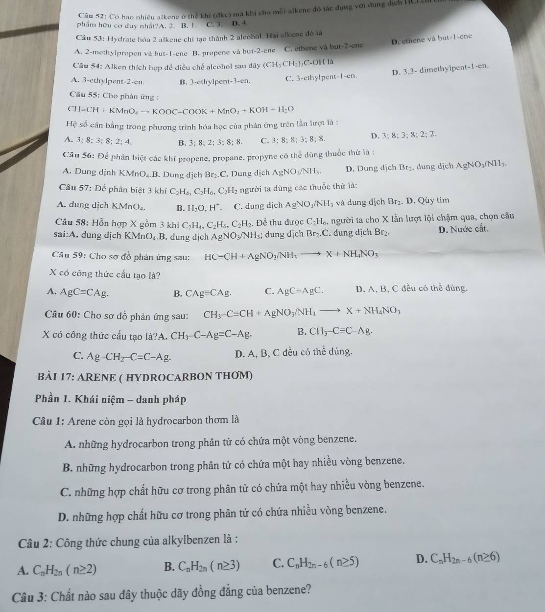 Cầu 52: Có bao nhiêu alkene ở thể khí (dkc) mã khi cho mỗi alkene đô tác dụng với dụng địch HCr er
phẩm hữu cơ duy nhất?A. 2. B. 1. C. 3. D. 4.
Câu 53: Hydrate hóa 2 alkene chỉ tạo thành 2 alcohol. Hai alkene đó là
A. 2-methylpropen và but-1-ene B. propene và but-2-ene C. ethene và but-2-ene D. ethene và but-1-ene
Câu 54: Alken thích hợp đề điều chế alcohol sau đây (CH_3CH_2)_3 C-OH là
D. 3,3- dimethylpent -1-e n.
A. 3-ethylpent-2-en. B. 3-ethylpent-3-en. C. 3-ethylpent-1-en.
Câu 55: Cho phản ứng :
CHequiv CH+KMnO_4to KOOC-COOK+MnO_2+KOH+H_2O
Hệ số cân bằng trong phương trình hóa học của phản ứng trên lần lượt là :
A. 3;8;3;8;2;4. B. 3;8;2;3;8;8. C. 3;8;8;3;8;8. D. 3;8;3;8;2;2.
Câu 56: Để phân biệt các khí propene, propane, propyne có thể dùng thuốc thử là :
A. Dung dịnh KMnO_4.B. Dung dịch Br_2.C
C. Dung dịch A AgNO_3/NH_3. D. Dung dịch Br_2 , dung dịch AgNO_3/NH_3.
Câu 57: Để phân biệt 3 khí C_2H_4,C_2H_6,C_2H_2 người ta dùng các thuốc thử là:
A. dung dịch KMnO_4. B. H_2O,H^+. C. dung dịch AgNO_3/NH_3 và dung dịch Br_2. D. Qùy tím
Câu 58: Hỗn hợp X gồm 3 khí C_2H_4,C_2H_6,C_2H_2. Đề thu được C_2H_6 người ta cho X lần lượt lội chậm qua, chọn câu
sai:A. dung dịch KMnO_4.B.. dung dịch AgNO_3/NH_3; dung dịch Br_2.C.. dung dịch Br₂. D. Nước cất.
Câu 59: Cho sơ đồ phản ứng sau: HCequiv CH+AgNO_3/NH_3to X+NH_4NO_3
X có công thức cấu tạo là?
A. AgCequiv CAg. B. CAgequiv CAg. C. AgCequiv AgC. D. A, B, C đều có thể đúng.
Câu( 0 : Cho sơ đồ phản ứng sau: CH_3-Cequiv CH+AgNO_3/NH_3to X+NH_4NO_3
X có công thức cấu tạo la?A.CH_3-C-Agequiv C-Ag. B. CH_3-Cequiv C-Ag.
C. Ag-CH_2-Cequiv C-Ag.
D. A, B, C đều có thể đúng.
BÀI 17: ARENE ( HYDROCARBON THƠM)
Phần 1. Khái niệm - danh pháp
Câu 1: Arene còn gọi là hydrocarbon thơm là
A. những hydrocarbon trong phân tử có chứa một vòng benzene.
B. những hydrocarbon trong phân tử có chứa một hay nhiều vòng benzene.
C. những hợp chất hữu cơ trong phân tử có chứa một hay nhiều vòng benzene.
D. những hợp chất hữu cơ trong phân tử có chứa nhiều vòng benzene.
Câu 2: Công thức chung của alkylbenzen là :
A. C_nH_2n(n≥ 2)
B. C_nH_2n(n≥ 3) C. C_nH_2n-6(n≥ 5) D. C_nH_2n-6(n≥ 6)
Câu 3: Chất nào sau đây thuộc dãy đồng đẳng của benzene?