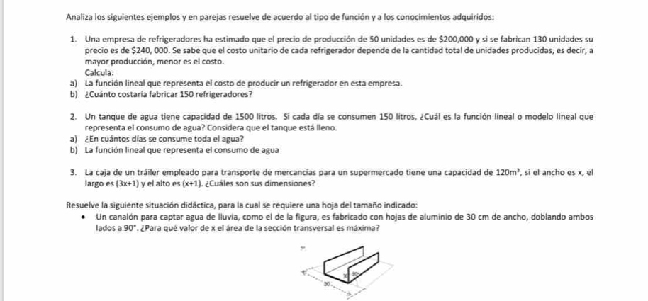 Analiza los siguientes ejemplos y en parejas resuelve de acuerdo al tipo de función y a los conocimientos adquiridos: 
1. Una empresa de refrigeradores ha estimado que el precio de producción de 50 unidades es de $200,000 y si se fabrican 130 unidades su 
precio es de $240, 000. Se sabe que el costo unitario de cada refrigerador depende de la cantidad total de unidades producidas, es decir, a 
mayor producción, menor es el costo. 
Calcula: 
a) La función lineal que representa el costo de producir un refrigerador en esta empresa. 
b) ¿Cuánto costaría fabricar 150 refrigeradores? 
2. Un tanque de agua tiene capacidad de 1500 litros. Si cada día se consumen 150 litros, ¿Cuál es la función lineal o modelo lineal que 
representa el consumo de agua? Considera que el tanque está lleno. 
a) ¿En cuántos días se consume toda el agua? 
b) La función lineal que representa el consumo de agua 
3. La caja de un tráiler empleado para transporte de mercancías para un supermercado tiene una capacidad de 120m^3 , si el ancho es x, el 
largo es (3x+1) y el alto es (x+1) , ¿Cuáles son sus dimensiones? 
Resuelve la siguiente situación didáctica, para la cual se requiere una hoja del tamaño indicado: 
Un canalón para captar agua de Iluvia, como el de la figura, es fabricado con hojas de aluminio de 30 cm de ancho, doblando ambos 
lados a 90°. ¿Para qué valor de x el área de la sección transversal es máxima? 
,
X
30