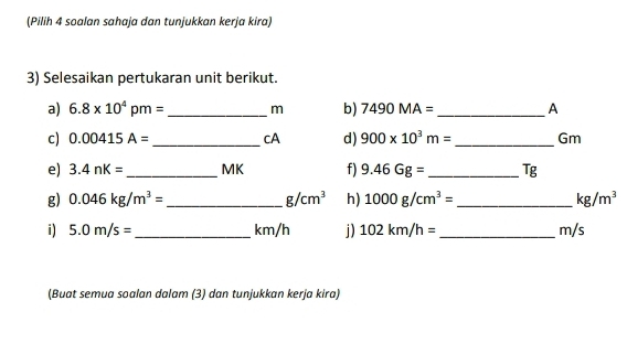 (Pilih 4 soalan sahaja dan tunjukkan kerja kira) 
3) Selesaikan pertukaran unit berikut. 
a) 6.8* 10^4pm= _ m b) 7490MA= _ A 
c) 0.00415A= _cA d) 900* 10^3m= _ Gm
e) 3.4nK= _ MK f) 9.46Gg= _  Tg
g) 0.046kg/m^3= _  g/cm^3 h) 1000g/cm^3= _  kg/m^3
i) 5.0m/s= _  km/h j) 102km/h= _ m/s
(Buat semua soalan dalam (3) dan tunjukkan kerja kira)