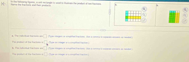 In the following figures, a unit rectangle is used to illustrate the product of two fractions a b.
Name the fractions and their products.
B
a. The individual fractions are □ (Type integers or simplified fractions. Use a comma to separate answers as needed.)
The product of the fractions is □ (Type an integer or a simplified fraction.)
b. The individual fractions are □ (Type integers or simplified fractions. Use a comma to separate answers as needed.)
The product of the fractions is □ (Type an integer or a simplified fraction.)